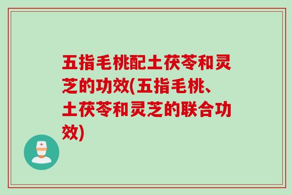 五指毛桃配土茯苓和灵芝的功效(五指毛桃、土茯苓和灵芝的联合功效)