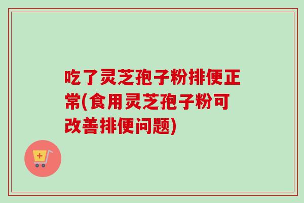 吃了灵芝孢子粉排便正常(食用灵芝孢子粉可改善排便问题)