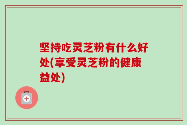 坚持吃灵芝粉有什么好处(享受灵芝粉的健康益处)