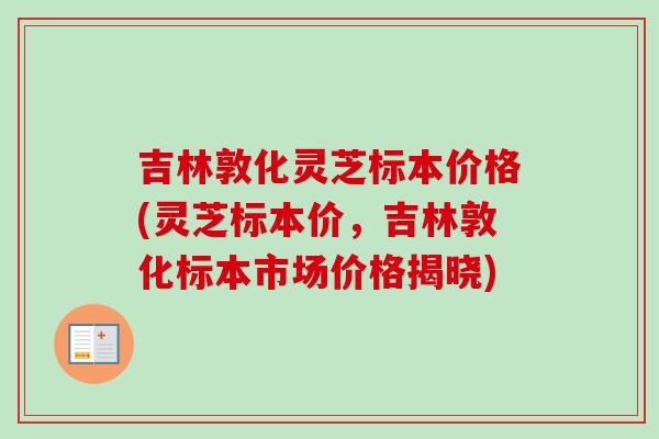 吉林敦化灵芝标本价格(灵芝标本价，吉林敦化标本市场价格揭晓)