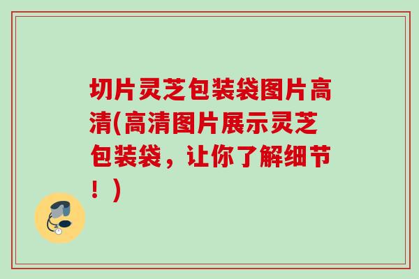 切片灵芝包装袋图片高清(高清图片展示灵芝包装袋，让你了解细节！)
