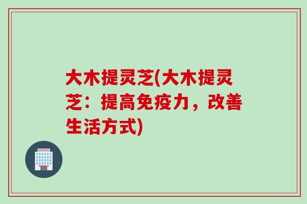 大木提灵芝(大木提灵芝：提高免疫力，改善生活方式)