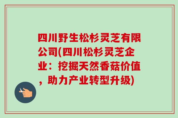 四川野生松杉灵芝有限公司(四川松杉灵芝企业：挖掘天然香菇价值，助力产业转型升级)