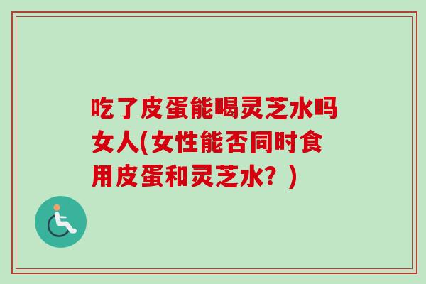 吃了皮蛋能喝灵芝水吗女人(女性能否同时食用皮蛋和灵芝水？)