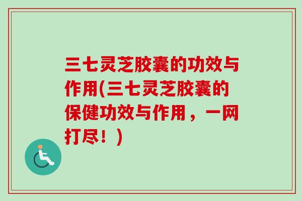 三七灵芝胶囊的功效与作用(三七灵芝胶囊的保健功效与作用，一网打尽！)