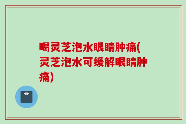 喝灵芝泡水眼睛肿痛(灵芝泡水可缓解眼睛肿痛)