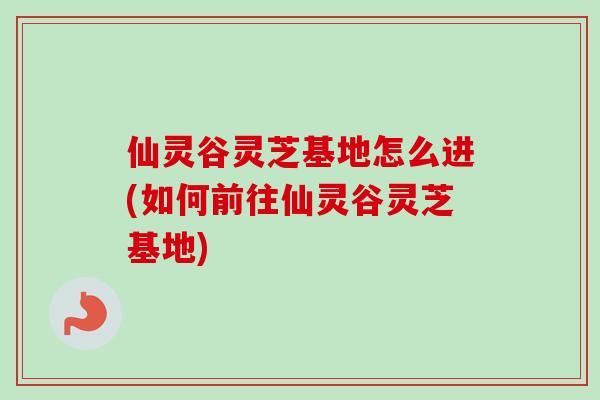 仙灵谷灵芝基地怎么进(如何前往仙灵谷灵芝基地)