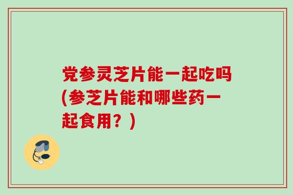 党参灵芝片能一起吃吗(参芝片能和哪些药一起食用?) 党参灵芝片能一起吃吗(参芝片能和哪些药一起食用?)
