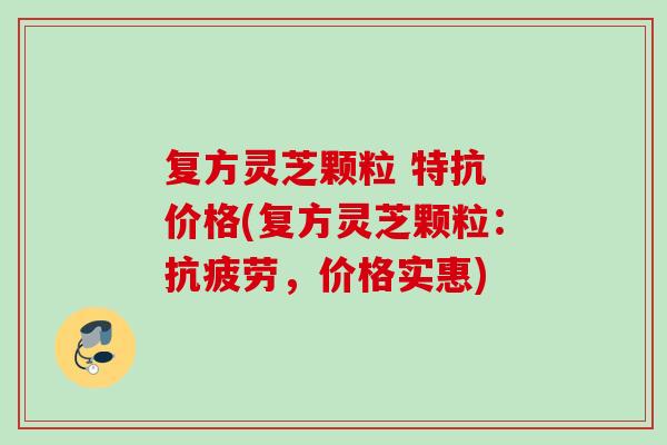 复方灵芝颗粒 特抗 价格(复方灵芝颗粒:,价格实惠) 复方灵芝颗粒 特抗 价格(复方灵芝颗粒:,价格实惠)
