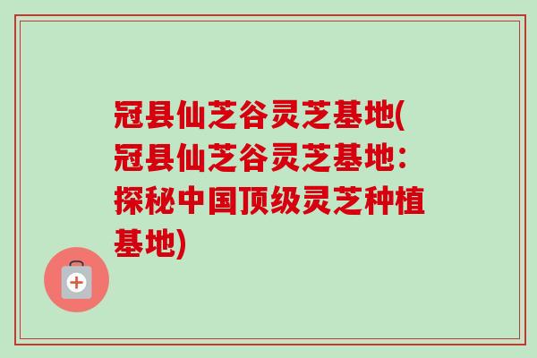 冠县仙芝谷灵芝基地(冠县仙芝谷灵芝基地：探秘中国顶级灵芝种植基地)