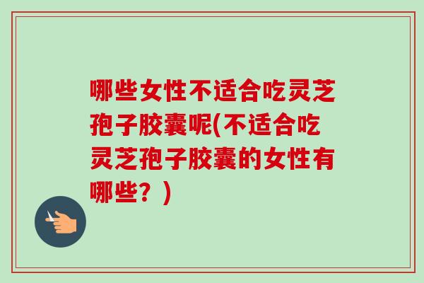 哪些女性不适合吃灵芝孢子胶囊呢(不适合吃灵芝孢子胶囊的女性有哪些？)