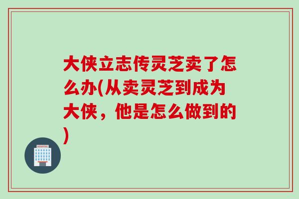 大侠立志传灵芝卖了怎么办(从卖灵芝到成为大侠,他是怎么做到的) 大侠立志传灵芝卖了怎么办(从卖灵芝到成为大侠,他是怎么做到的)