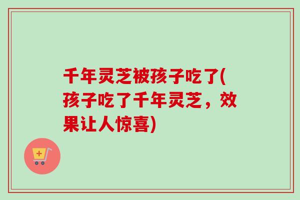 千年灵芝被孩子吃了(孩子吃了千年灵芝，效果让人惊喜)
