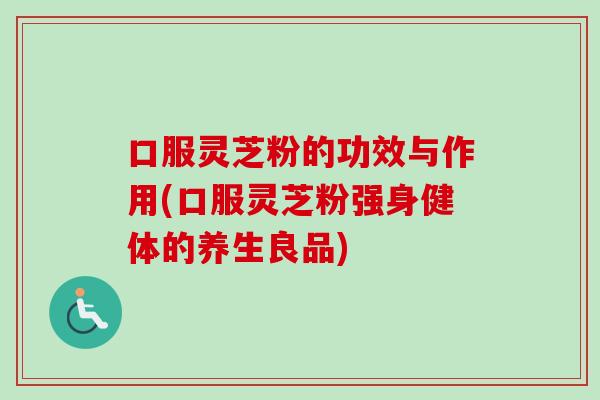 口服灵芝粉的功效与作用(口服灵芝粉强身健体的养生良品)