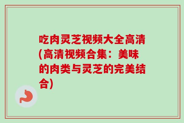 吃肉灵芝视频大全高清(高清视频合集：美味的肉类与灵芝的完美结合)