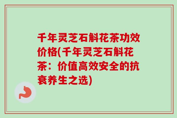 千年灵芝石斛花茶功效价格(千年灵芝石斛花茶:价值高效安全的抗衰养生之选) 千年灵芝石斛花茶功效价格(千年灵芝石斛花茶:价值高效安全的抗衰养生之选)