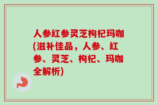 人参红参灵芝枸杞玛咖(滋补佳品,人参、红参、灵芝、枸杞、玛咖全解析) 人参红参灵芝枸杞玛咖(滋补佳品,人参、红参、灵芝、枸杞、玛咖全解析)