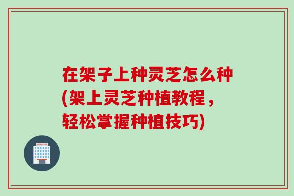 在架子上种灵芝怎么种(架上灵芝种植教程，轻松掌握种植技巧)