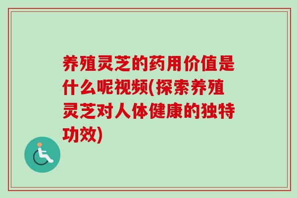 养殖灵芝的药用价值是什么呢视频(探索养殖灵芝对人体健康的独特功效)