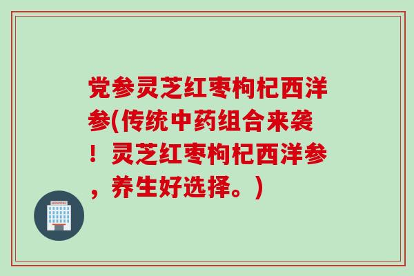 党参灵芝红枣枸杞西洋参(传统中药组合来袭！灵芝红枣枸杞西洋参，养生好选择。)