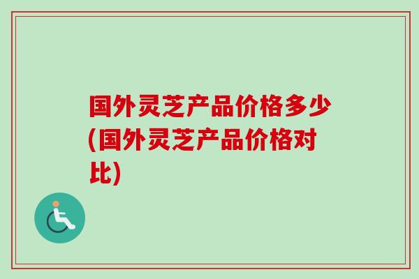 国外灵芝产品价格多少(国外灵芝产品价格对比) 国外灵芝产品价格多少(国外灵芝产品价格对比)