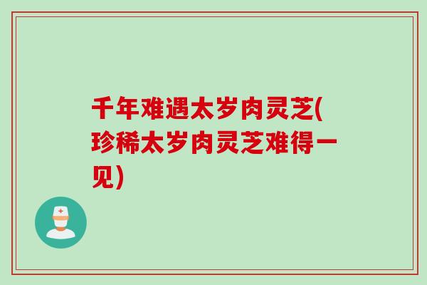 千年难遇太岁肉灵芝(珍稀太岁肉灵芝难得一见)
