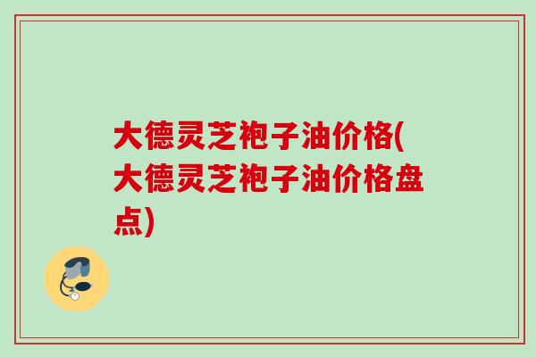 大德灵芝袍子油价格(大德灵芝袍子油价格盘点)