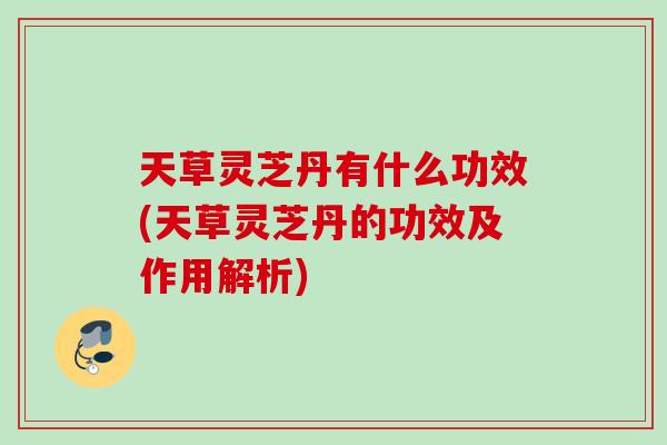 天草灵芝丹有什么功效(天草灵芝丹的功效及作用解析)