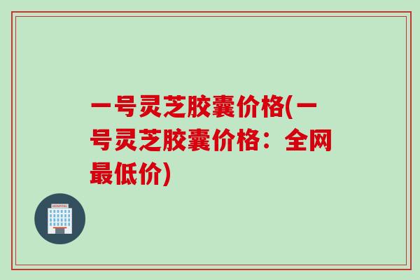 一号灵芝胶囊价格(一号灵芝胶囊价格：全网最低价)