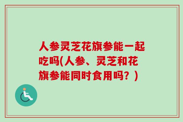 人参灵芝花旗参能一起吃吗(人参、灵芝和花旗参能同时食用吗？)