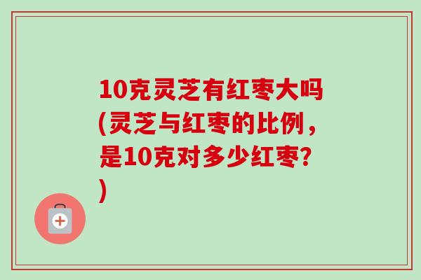 10克灵芝有红枣大吗(灵芝与红枣的比例，是10克对多少红枣？)