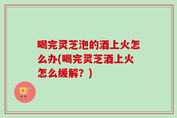 喝完灵芝泡的酒上火怎么办(喝完灵芝酒上火怎么缓解?) 喝完灵芝泡的酒上火怎么办(喝完灵芝酒上火怎么缓解?)