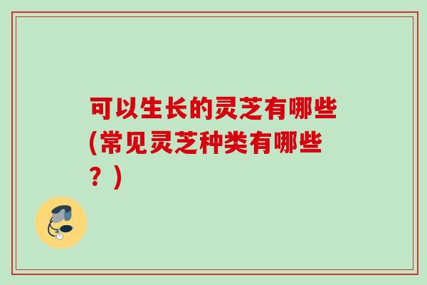 可以生长的灵芝有哪些(常见灵芝种类有哪些？)