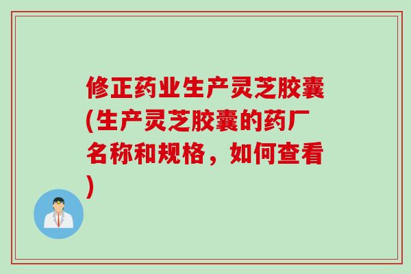 修正药业生产灵芝胶囊(生产灵芝胶囊的药厂名称和规格，如何查看)