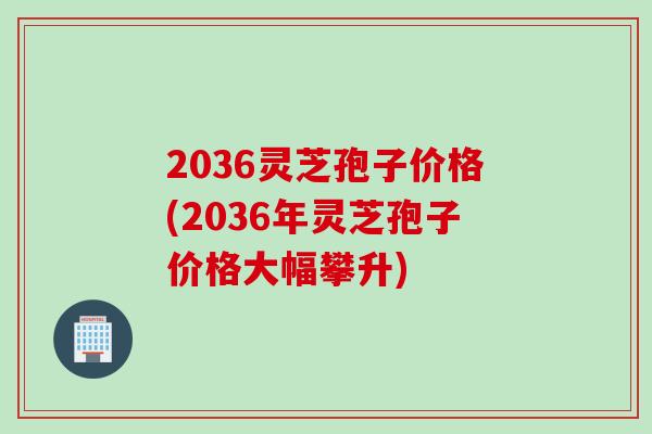 2036灵芝孢子价格(2036年灵芝孢子价格大幅攀升)