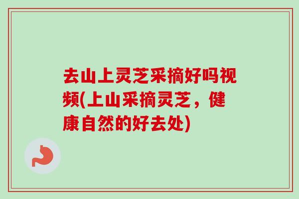 去山上灵芝采摘好吗视频(上山采摘灵芝，健康自然的好去处)