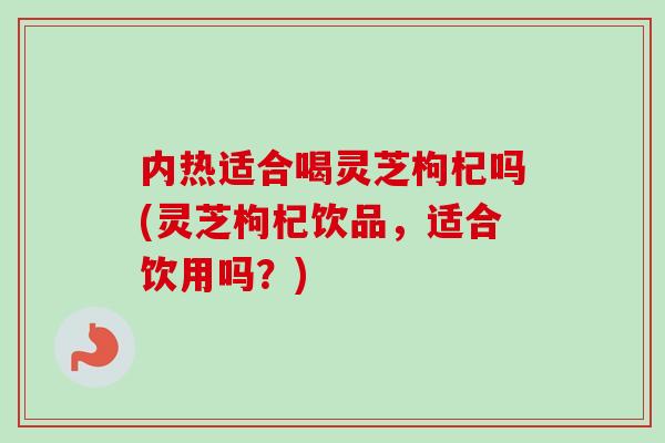 内热适合喝灵芝枸杞吗(灵芝枸杞饮品，适合饮用吗？)