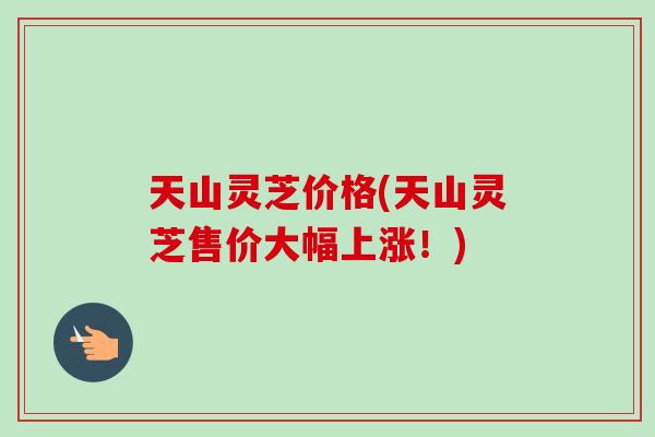 天山灵芝价格(天山灵芝售价大幅上涨！)