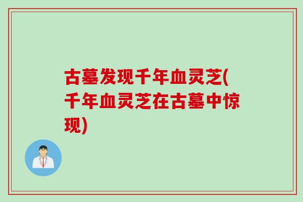 古墓发现千年血灵芝(千年血灵芝在古墓中惊现)
