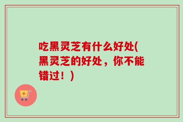 吃黑灵芝有什么好处(黑灵芝的好处，你不能错过！)