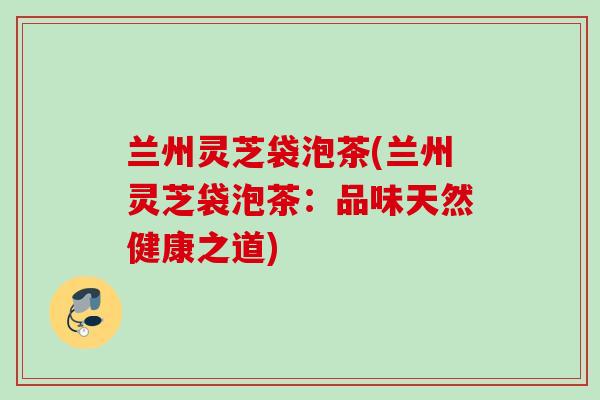 兰州灵芝袋泡茶(兰州灵芝袋泡茶：品味天然健康之道)