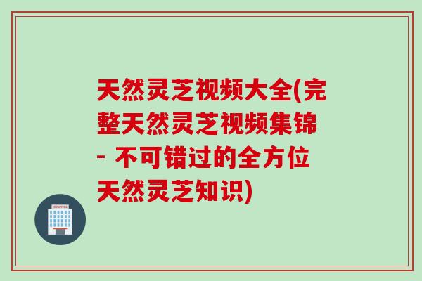 天然灵芝视频大全(完整天然灵芝视频集锦 - 不可错过的全方位天然灵芝知识)