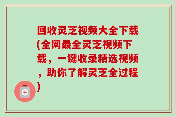 回收灵芝视频大全下载(全网最全灵芝视频下载，一键收录精选视频，助你了解灵芝全过程)