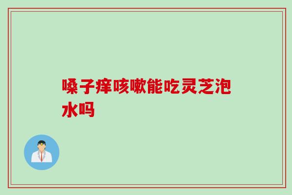 嗓子痒咳嗽能吃灵芝泡水吗