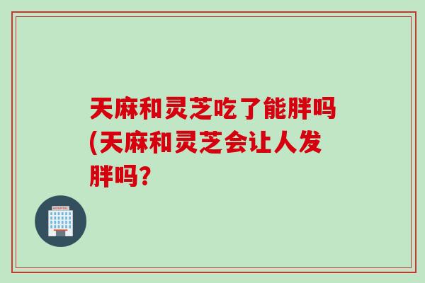 天麻和灵芝吃了能胖吗(天麻和灵芝会让人发胖吗？
