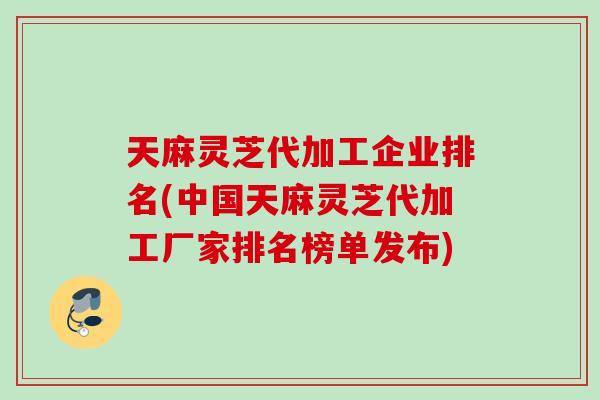 天麻灵芝代加工企业排名(中国天麻灵芝代加工厂家排名榜单发布)
