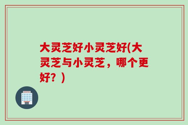 大灵芝好小灵芝好(大灵芝与小灵芝，哪个更好？)