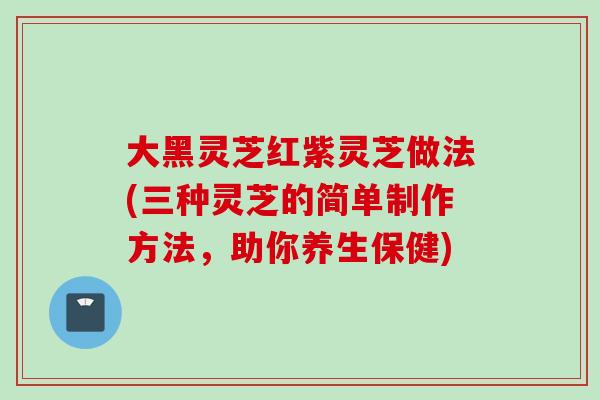 大黑灵芝红紫灵芝做法(三种灵芝的简单制作方法，助你养生保健)