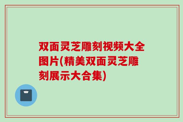 双面灵芝雕刻视频大全图片(精美双面灵芝雕刻展示大合集)