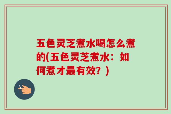 五色灵芝煮水喝怎么煮的(五色灵芝煮水:如何煮才有效?) 五色灵芝煮水喝怎么煮的(五色灵芝煮水:如何煮才有效?)